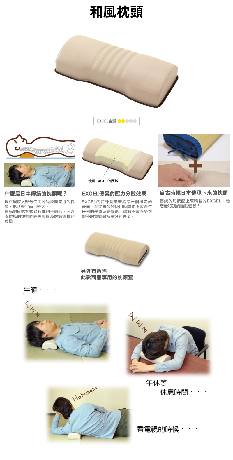 和風枕頭EXGEL含量 00什麼是日本傳統的枕頭呢?現在居家大部分使用的是歐美流行的枕頭形狀較平而且較大傳統的日式枕頭為特殊的半圓形,可以支撐您的頸椎的完美弧形減輕您頸椎的負擔。使用EXGEL的區域EXGEL優異的壓力分散效果EXGEL的特殊觸感帶給您一個穩定的表面,經過再久的使用時間也不會產生任何的變質或是變形,讓您不會感受到額外的負擔保持良好的睡姿。自古時候日本下來的枕頭傳統的形狀配上高科技的EXGEL,給您最特別的睡眠體驗!午睡另外有販售此款商品專用的枕頭套午休等休息時間。看電視的時候,