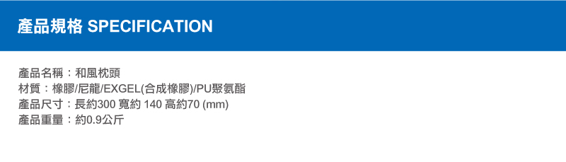 產品規格 SPECIFICATION產品名稱:和風枕頭材質:橡膠/尼龍/EXGEL(合成橡膠)/PU聚氨酯產品尺寸:長約300寬約140高約70(mm)產品重量:約0.9公斤